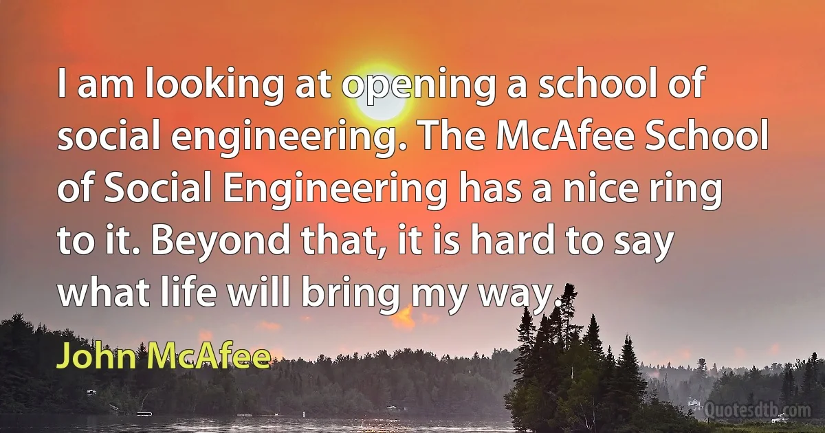 I am looking at opening a school of social engineering. The McAfee School of Social Engineering has a nice ring to it. Beyond that, it is hard to say what life will bring my way. (John McAfee)