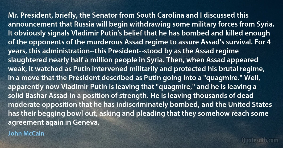 Mr. President, briefly, the Senator from South Carolina and I discussed this announcement that Russia will begin withdrawing some military forces from Syria. It obviously signals Vladimir Putin's belief that he has bombed and killed enough of the opponents of the murderous Assad regime to assure Assad's survival. For 4 years, this administration--this President--stood by as the Assad regime slaughtered nearly half a million people in Syria. Then, when Assad appeared weak, it watched as Putin intervened militarily and protected his brutal regime, in a move that the President described as Putin going into a "quagmire." Well, apparently now Vladimir Putin is leaving that "quagmire," and he is leaving a solid Bashar Assad in a position of strength. He is leaving thousands of dead moderate opposition that he has indiscriminately bombed, and the United States has their begging bowl out, asking and pleading that they somehow reach some agreement again in Geneva. (John McCain)