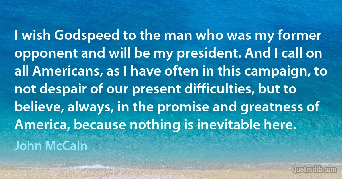 I wish Godspeed to the man who was my former opponent and will be my president. And I call on all Americans, as I have often in this campaign, to not despair of our present difficulties, but to believe, always, in the promise and greatness of America, because nothing is inevitable here. (John McCain)