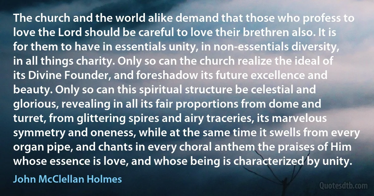 The church and the world alike demand that those who profess to love the Lord should be careful to love their brethren also. It is for them to have in essentials unity, in non-essentials diversity, in all things charity. Only so can the church realize the ideal of its Divine Founder, and foreshadow its future excellence and beauty. Only so can this spiritual structure be celestial and glorious, revealing in all its fair proportions from dome and turret, from glittering spires and airy traceries, its marvelous symmetry and oneness, while at the same time it swells from every organ pipe, and chants in every choral anthem the praises of Him whose essence is love, and whose being is characterized by unity. (John McClellan Holmes)