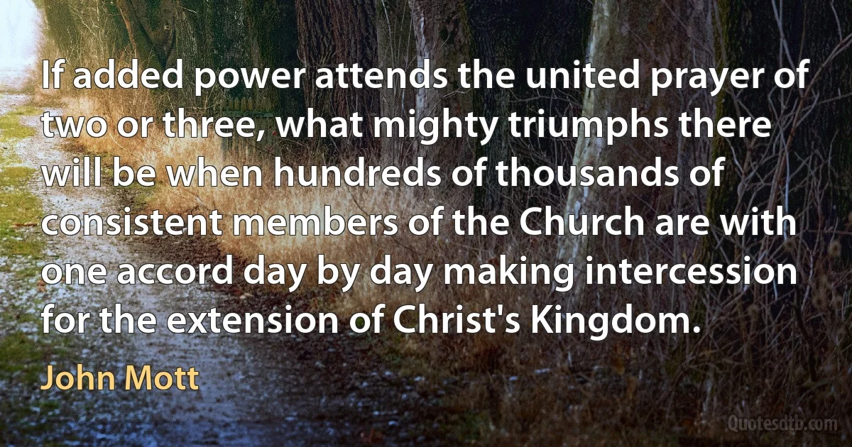 If added power attends the united prayer of two or three, what mighty triumphs there will be when hundreds of thousands of consistent members of the Church are with one accord day by day making intercession for the extension of Christ's Kingdom. (John Mott)