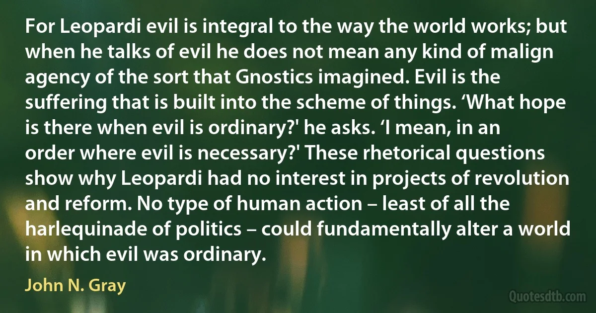 For Leopardi evil is integral to the way the world works; but when he talks of evil he does not mean any kind of malign agency of the sort that Gnostics imagined. Evil is the suffering that is built into the scheme of things. ‘What hope is there when evil is ordinary?' he asks. ‘I mean, in an order where evil is necessary?' These rhetorical questions show why Leopardi had no interest in projects of revolution and reform. No type of human action – least of all the harlequinade of politics – could fundamentally alter a world in which evil was ordinary. (John N. Gray)