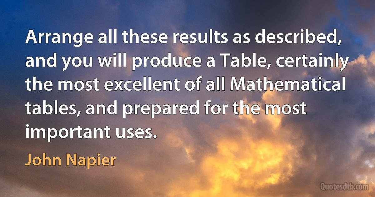 Arrange all these results as described, and you will produce a Table, certainly the most excellent of all Mathematical tables, and prepared for the most important uses. (John Napier)