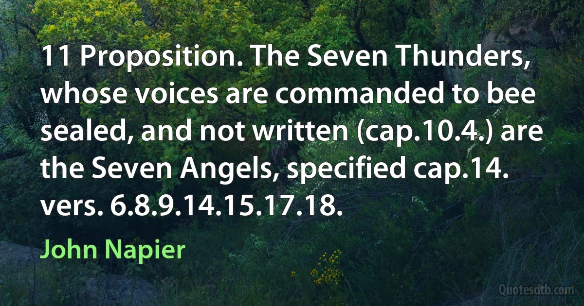 11 Proposition. The Seven Thunders, whose voices are commanded to bee sealed, and not written (cap.10.4.) are the Seven Angels, specified cap.14. vers. 6.8.9.14.15.17.18. (John Napier)