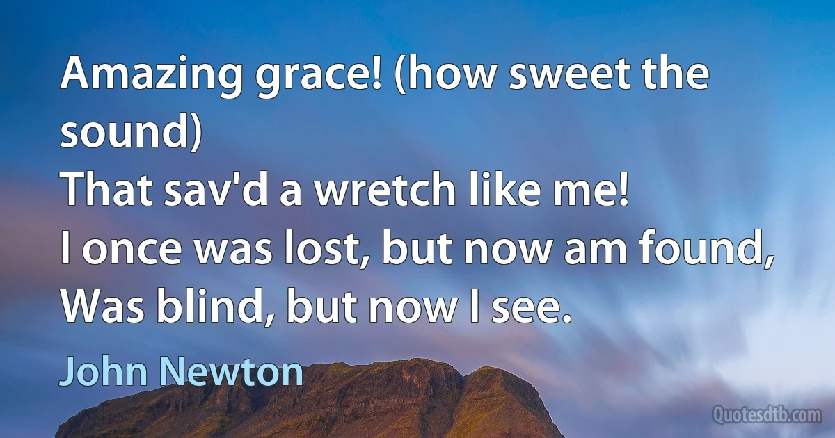 Amazing grace! (how sweet the sound)
That sav'd a wretch like me!
I once was lost, but now am found,
Was blind, but now I see. (John Newton)