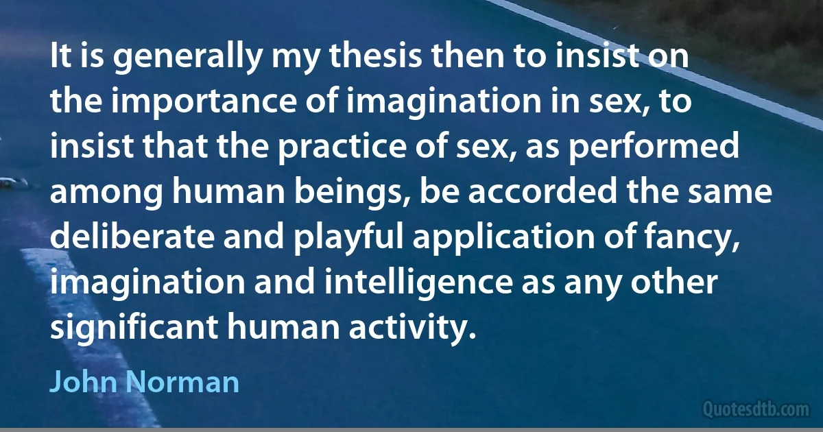 It is generally my thesis then to insist on the importance of imagination in sex, to insist that the practice of sex, as performed among human beings, be accorded the same deliberate and playful application of fancy, imagination and intelligence as any other significant human activity. (John Norman)