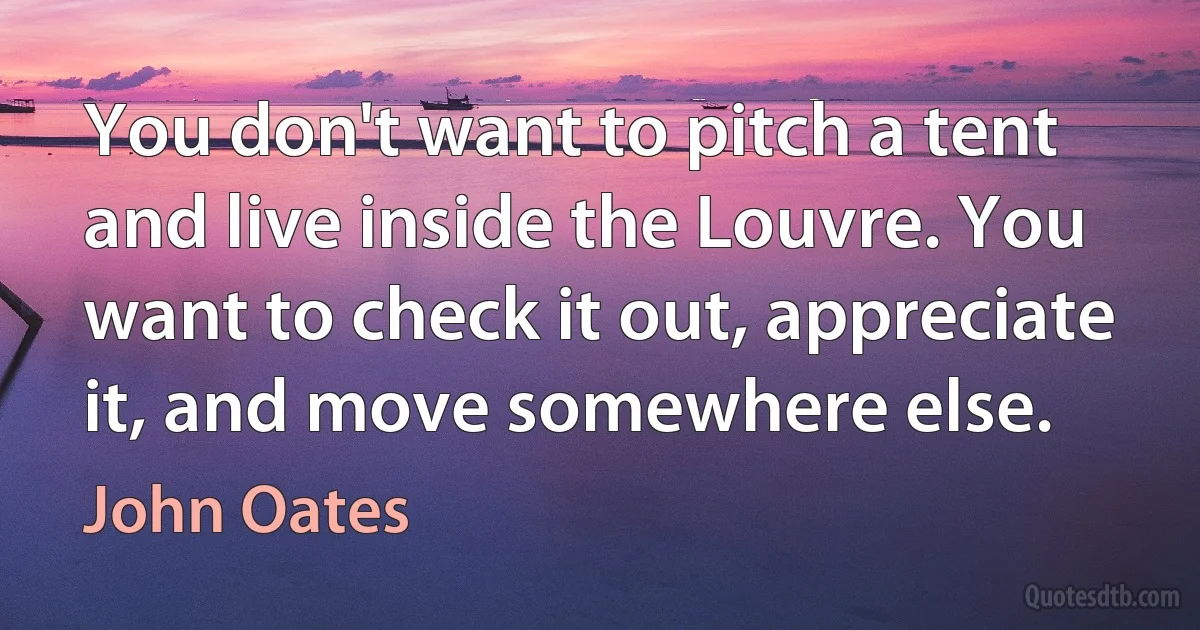 You don't want to pitch a tent and live inside the Louvre. You want to check it out, appreciate it, and move somewhere else. (John Oates)