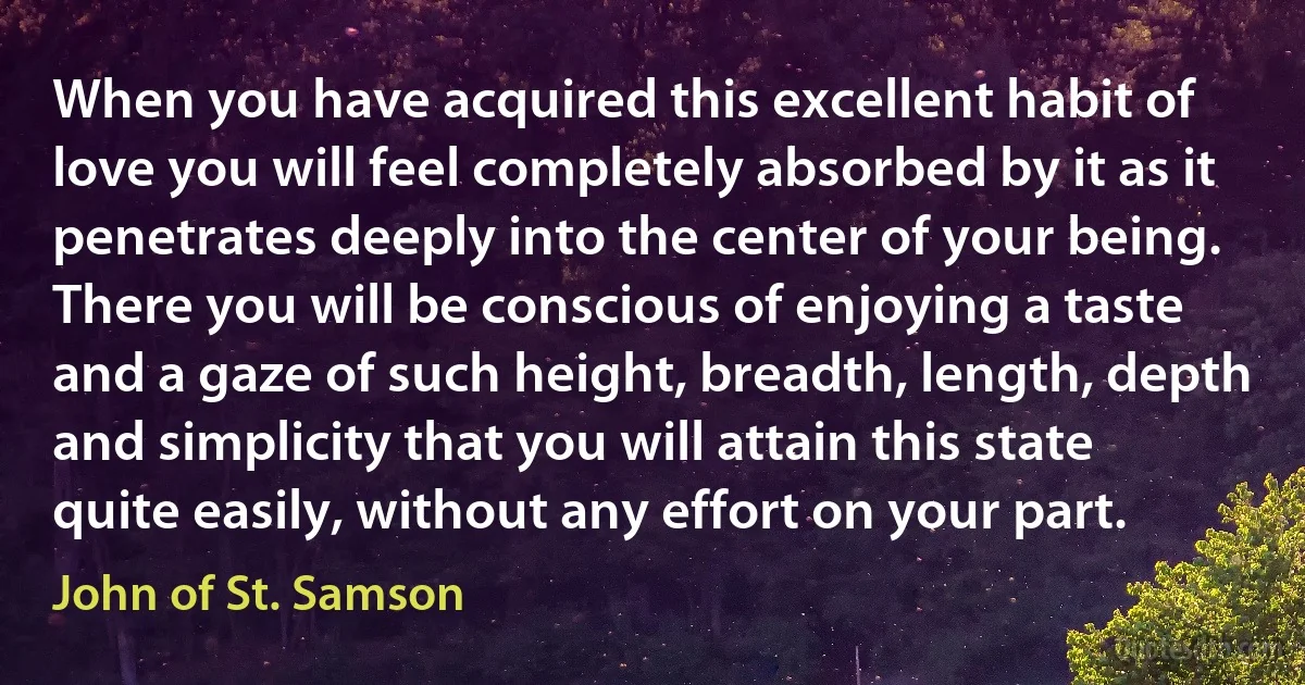 When you have acquired this excellent habit of love you will feel completely absorbed by it as it penetrates deeply into the center of your being. There you will be conscious of enjoying a taste and a gaze of such height, breadth, length, depth and simplicity that you will attain this state quite easily, without any effort on your part. (John of St. Samson)