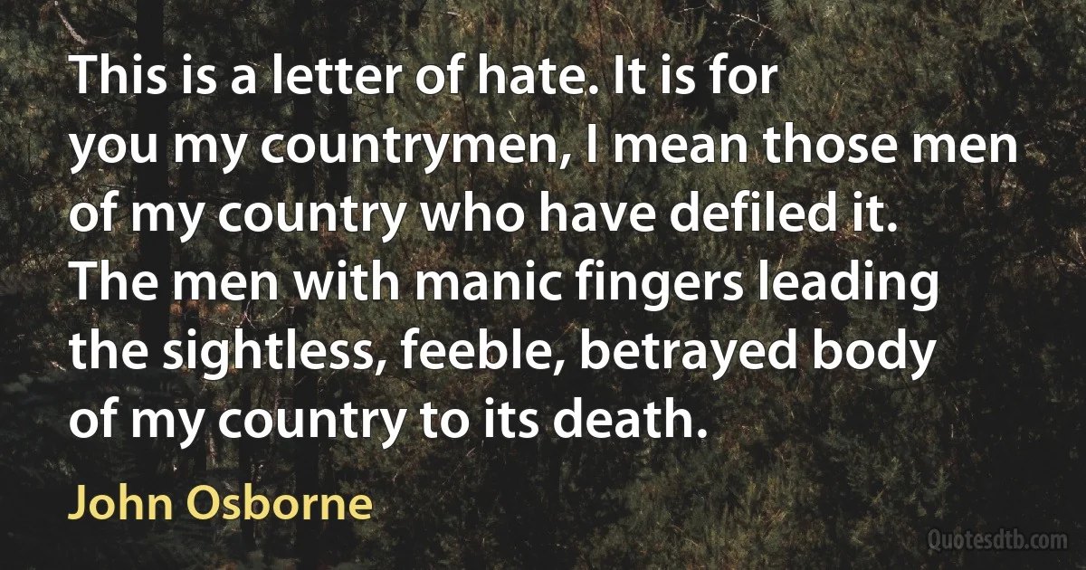 This is a letter of hate. It is for you my countrymen, I mean those men of my country who have defiled it. The men with manic fingers leading the sightless, feeble, betrayed body of my country to its death. (John Osborne)