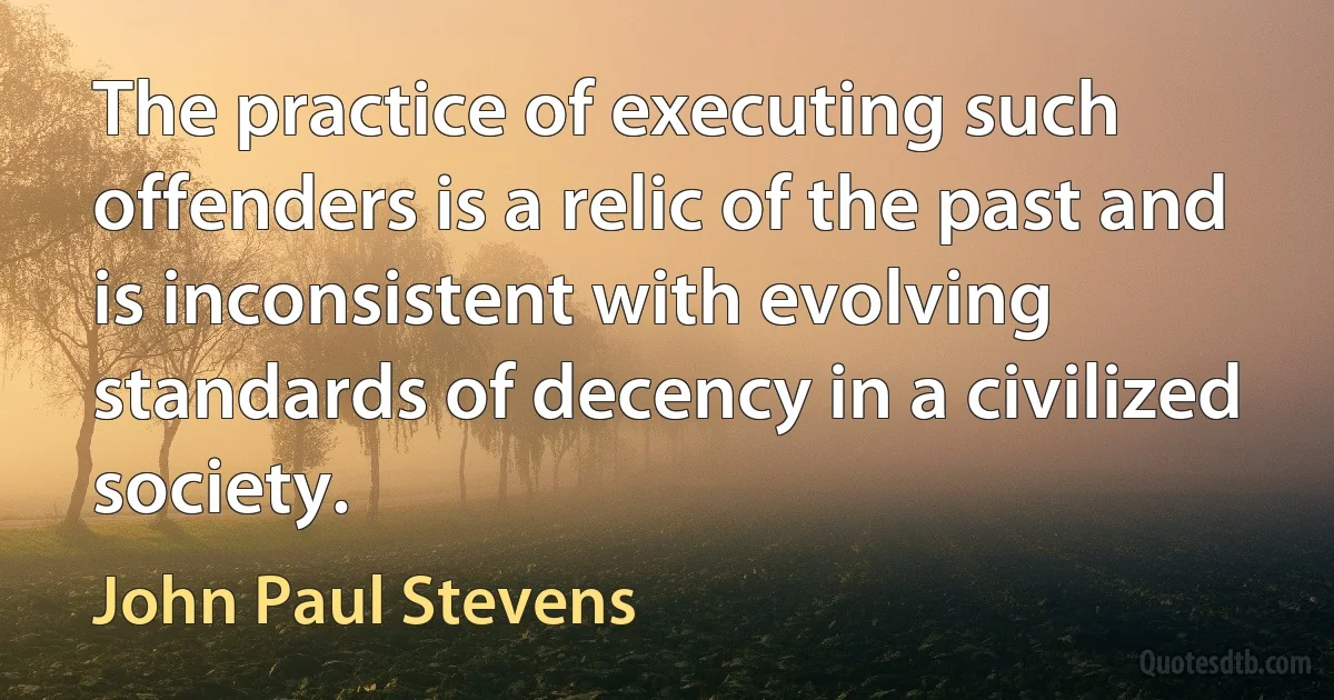 The practice of executing such offenders is a relic of the past and is inconsistent with evolving standards of decency in a civilized society. (John Paul Stevens)