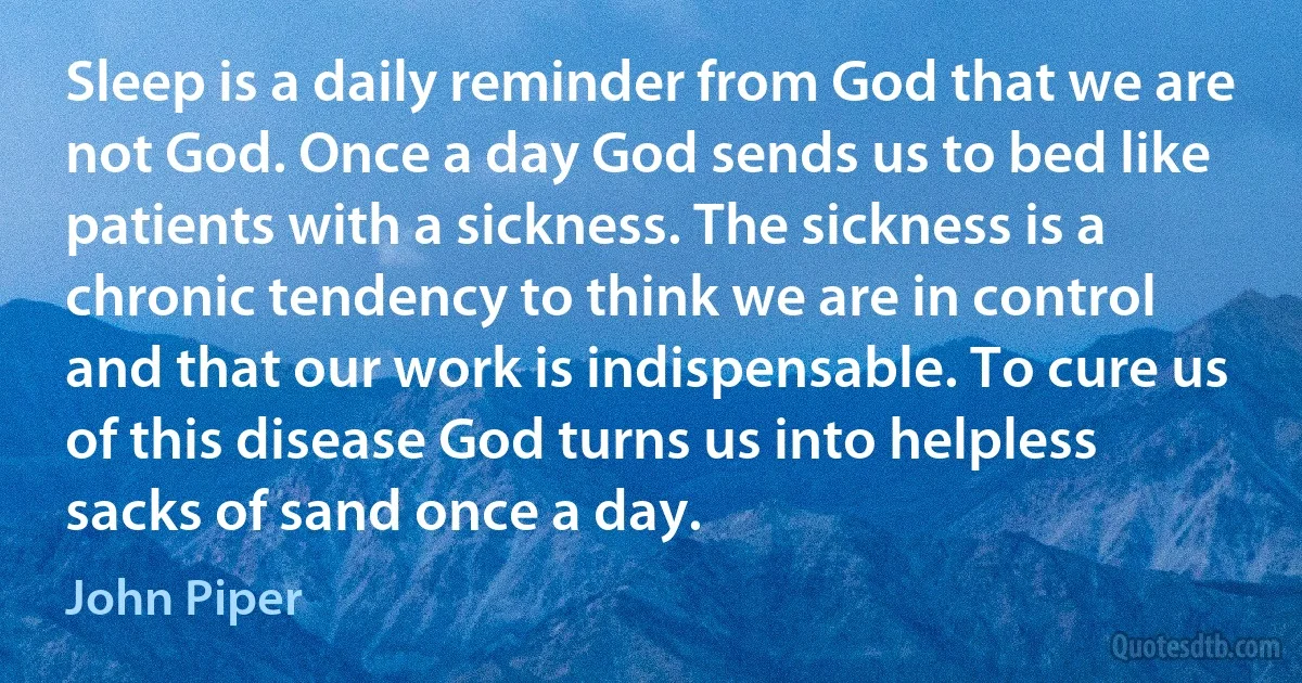 Sleep is a daily reminder from God that we are not God. Once a day God sends us to bed like patients with a sickness. The sickness is a chronic tendency to think we are in control and that our work is indispensable. To cure us of this disease God turns us into helpless sacks of sand once a day. (John Piper)