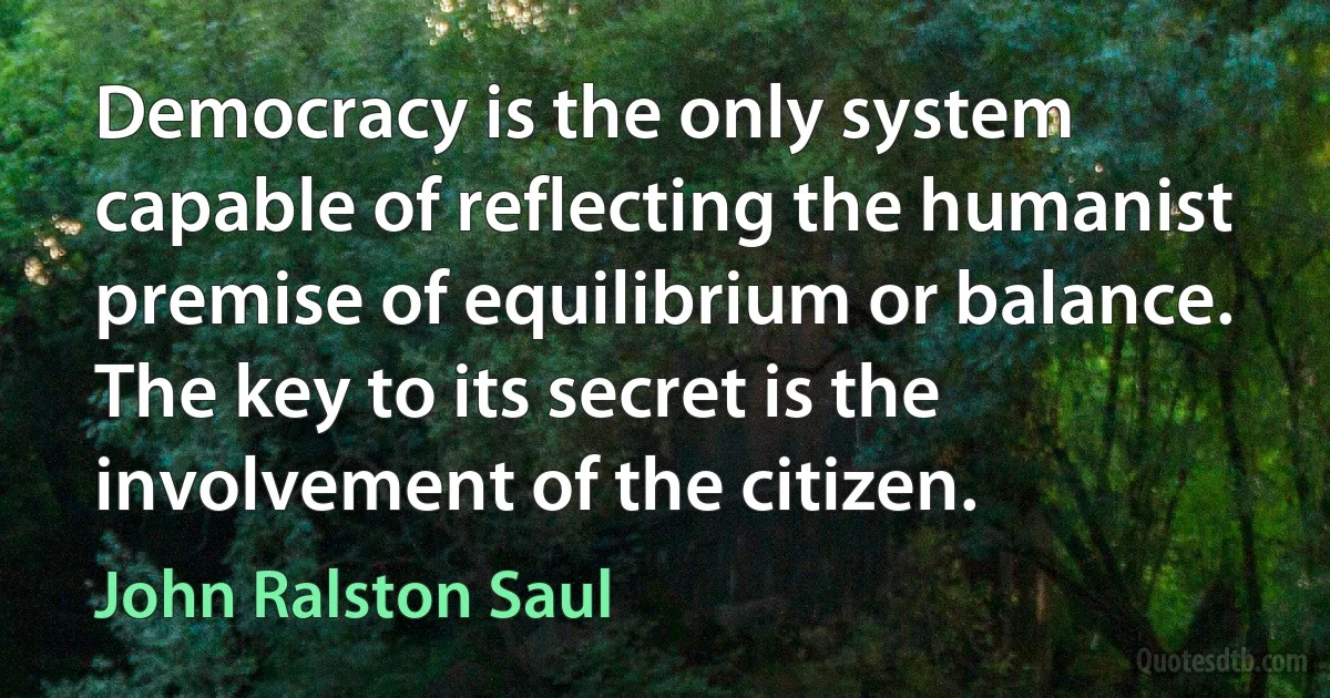 Democracy is the only system capable of reflecting the humanist premise of equilibrium or balance. The key to its secret is the involvement of the citizen. (John Ralston Saul)