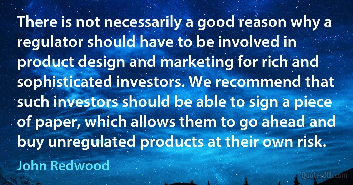 There is not necessarily a good reason why a regulator should have to be involved in product design and marketing for rich and sophisticated investors. We recommend that such investors should be able to sign a piece of paper, which allows them to go ahead and buy unregulated products at their own risk. (John Redwood)