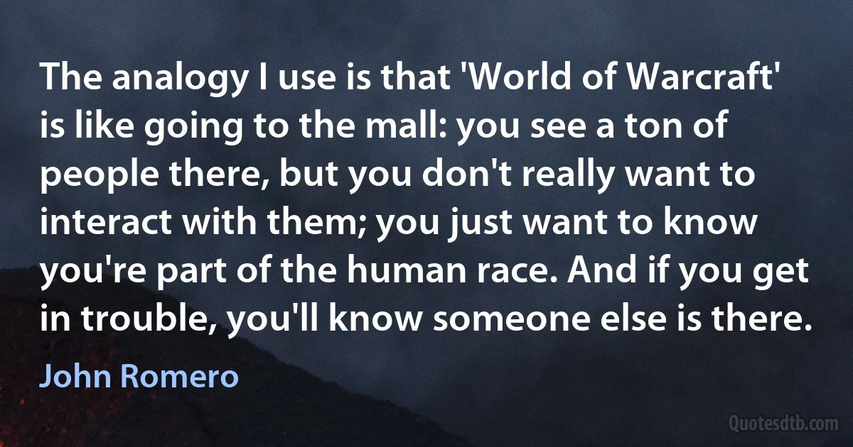 The analogy I use is that 'World of Warcraft' is like going to the mall: you see a ton of people there, but you don't really want to interact with them; you just want to know you're part of the human race. And if you get in trouble, you'll know someone else is there. (John Romero)