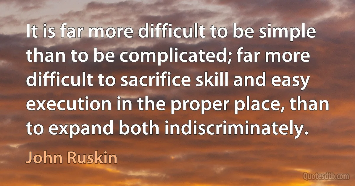 It is far more difficult to be simple than to be complicated; far more difficult to sacrifice skill and easy execution in the proper place, than to expand both indiscriminately. (John Ruskin)