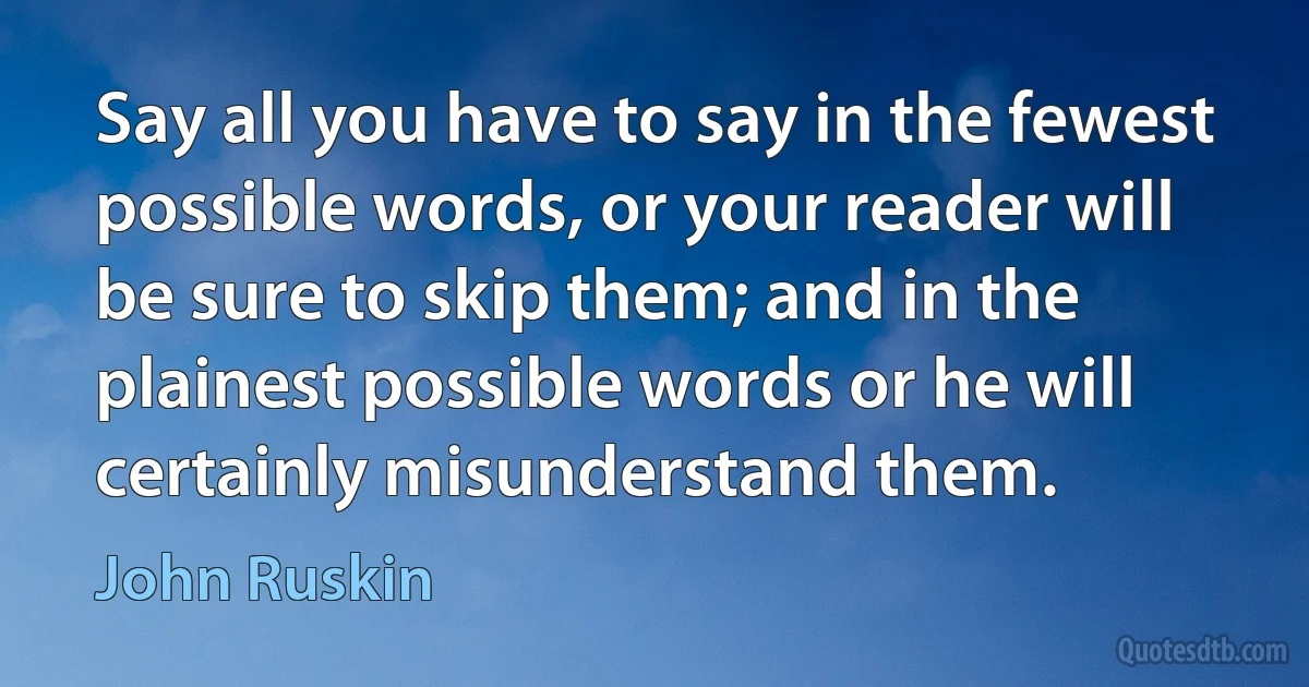 Say all you have to say in the fewest possible words, or your reader will be sure to skip them; and in the plainest possible words or he will certainly misunderstand them. (John Ruskin)