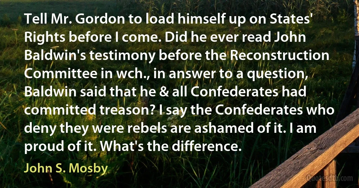 Tell Mr. Gordon to load himself up on States' Rights before I come. Did he ever read John Baldwin's testimony before the Reconstruction Committee in wch., in answer to a question, Baldwin said that he & all Confederates had committed treason? I say the Confederates who deny they were rebels are ashamed of it. I am proud of it. What's the difference. (John S. Mosby)