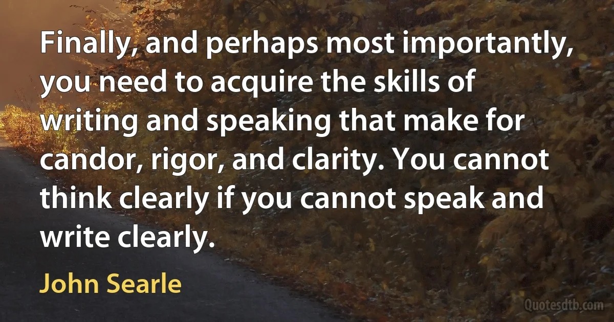 Finally, and perhaps most importantly, you need to acquire the skills of writing and speaking that make for candor, rigor, and clarity. You cannot think clearly if you cannot speak and write clearly. (John Searle)