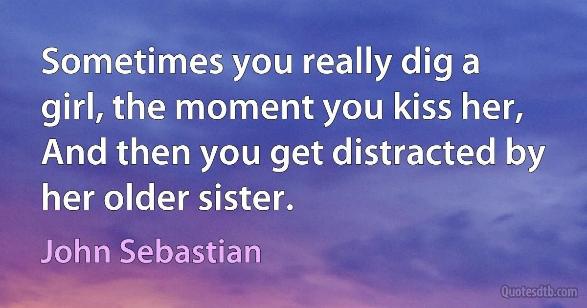 Sometimes you really dig a girl, the moment you kiss her, And then you get distracted by her older sister. (John Sebastian)