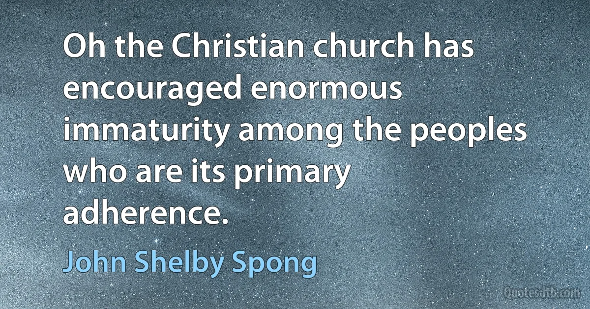 Oh the Christian church has encouraged enormous immaturity among the peoples who are its primary adherence. (John Shelby Spong)