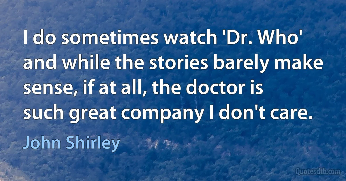 I do sometimes watch 'Dr. Who' and while the stories barely make sense, if at all, the doctor is such great company I don't care. (John Shirley)