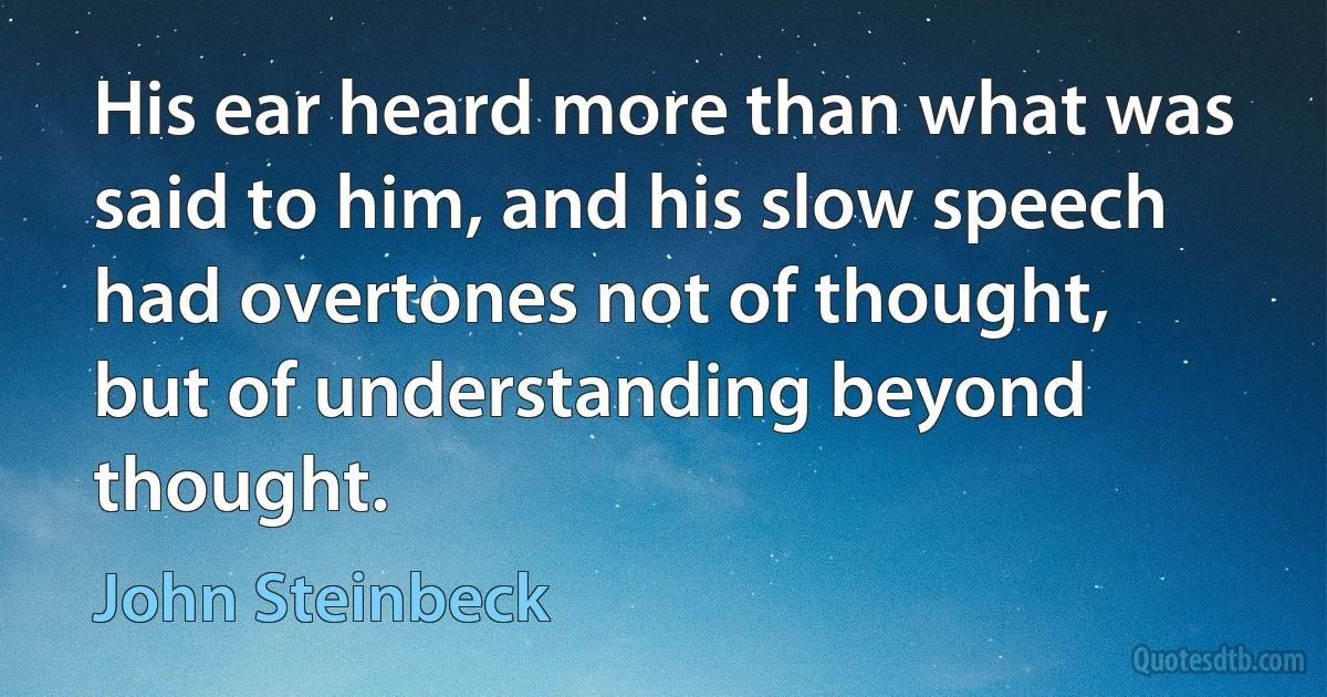 His ear heard more than what was said to him, and his slow speech had overtones not of thought, but of understanding beyond thought. (John Steinbeck)