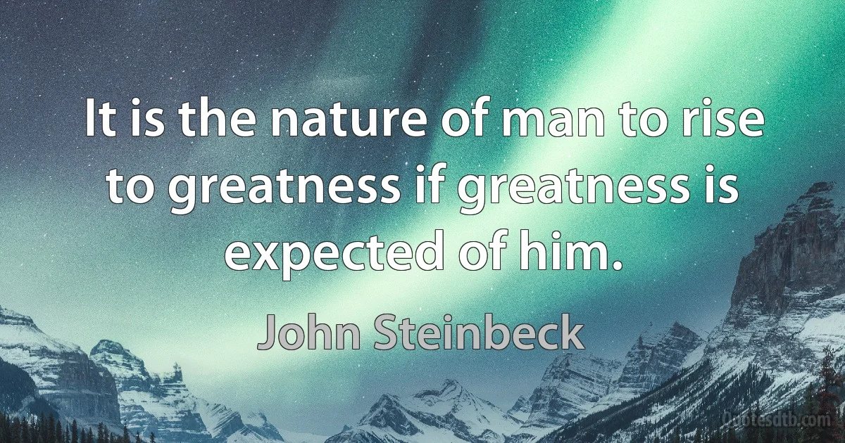 It is the nature of man to rise to greatness if greatness is expected of him. (John Steinbeck)