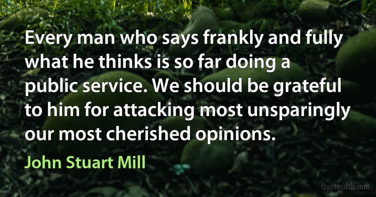 Every man who says frankly and fully what he thinks is so far doing a public service. We should be grateful to him for attacking most unsparingly our most cherished opinions. (John Stuart Mill)