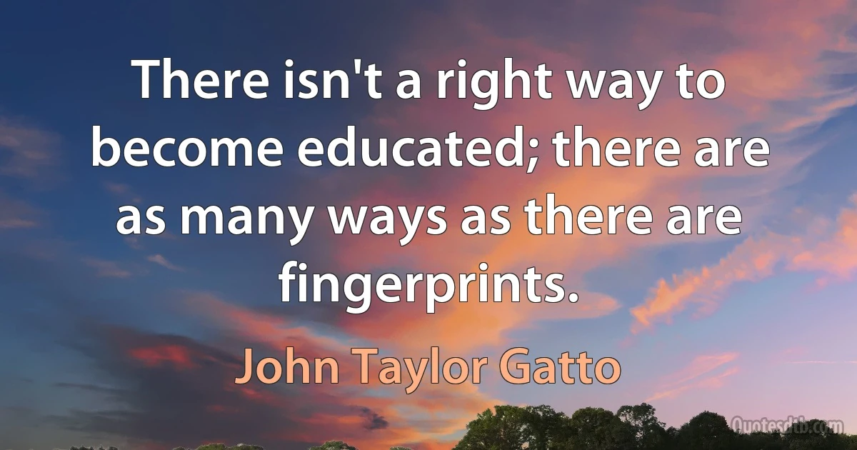 There isn't a right way to become educated; there are as many ways as there are fingerprints. (John Taylor Gatto)