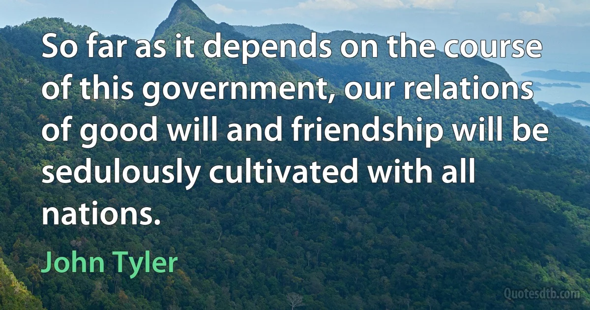 So far as it depends on the course of this government, our relations of good will and friendship will be sedulously cultivated with all nations. (John Tyler)