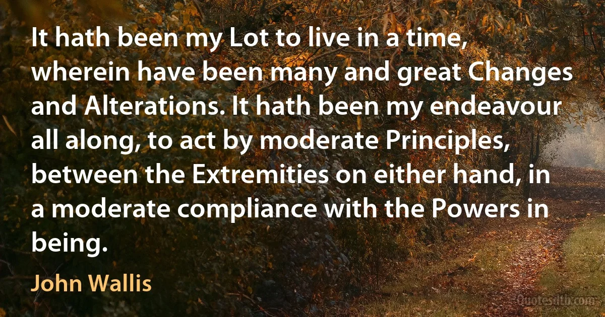 It hath been my Lot to live in a time, wherein have been many and great Changes and Alterations. It hath been my endeavour all along, to act by moderate Principles, between the Extremities on either hand, in a moderate compliance with the Powers in being. (John Wallis)