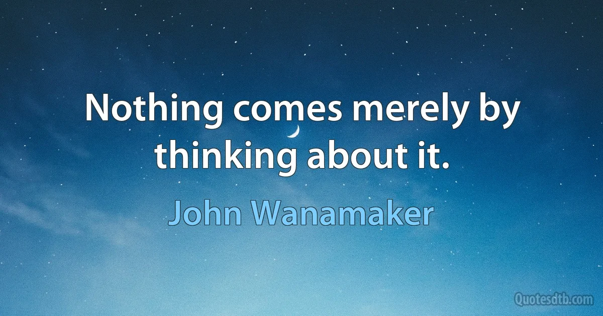 Nothing comes merely by thinking about it. (John Wanamaker)