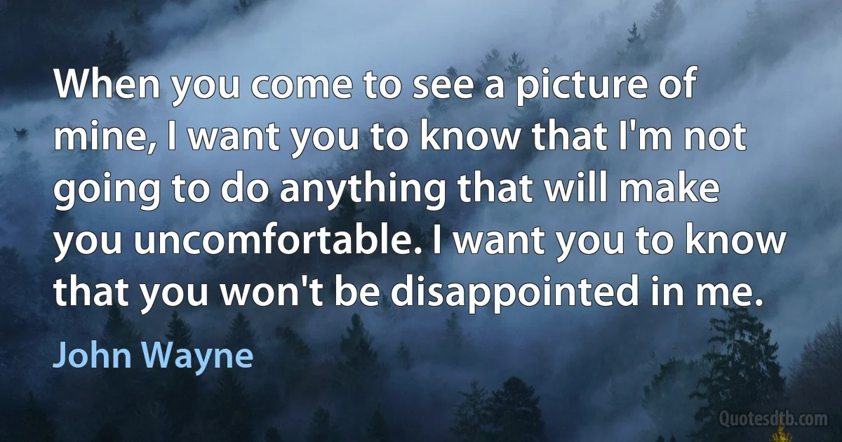 When you come to see a picture of mine, I want you to know that I'm not going to do anything that will make you uncomfortable. I want you to know that you won't be disappointed in me. (John Wayne)