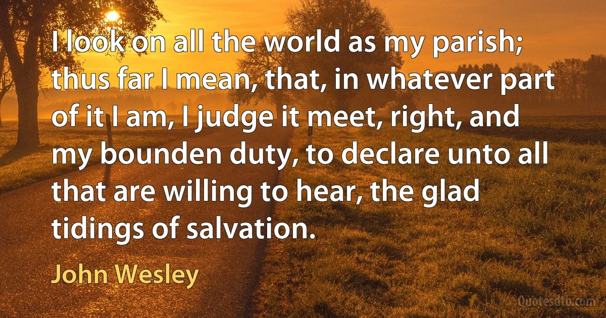 I look on all the world as my parish; thus far I mean, that, in whatever part of it I am, I judge it meet, right, and my bounden duty, to declare unto all that are willing to hear, the glad tidings of salvation. (John Wesley)