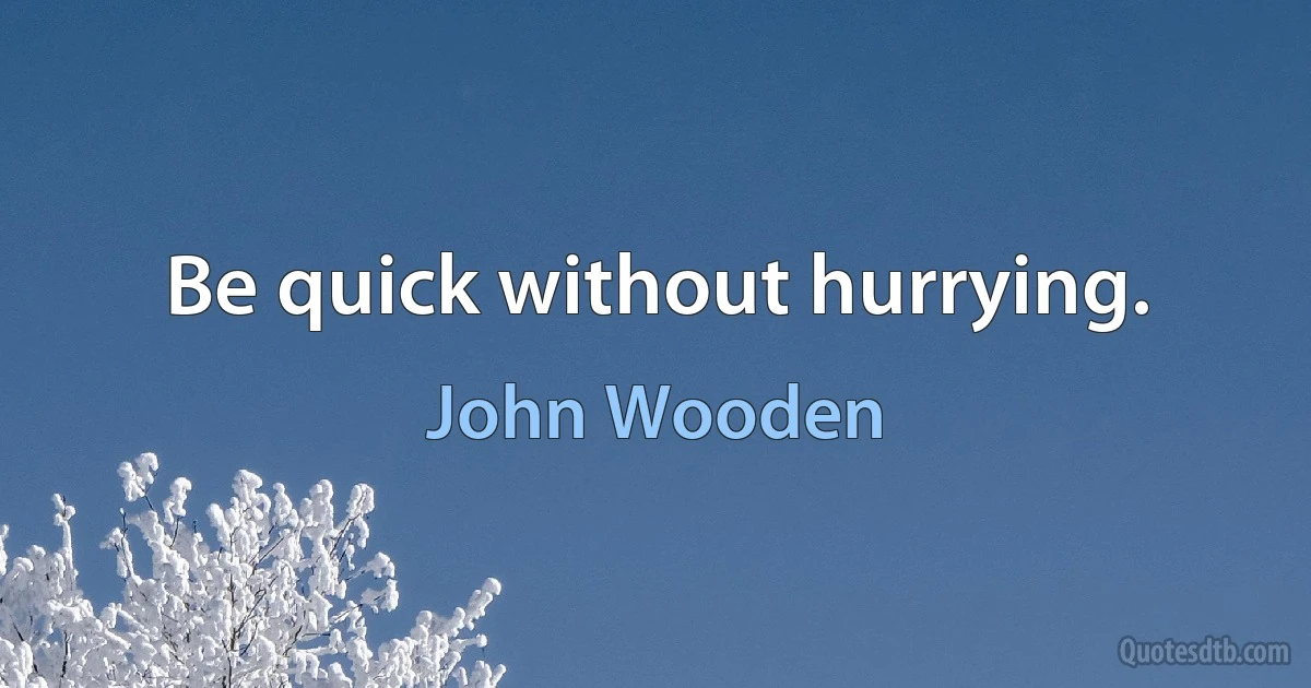 Be quick without hurrying. (John Wooden)