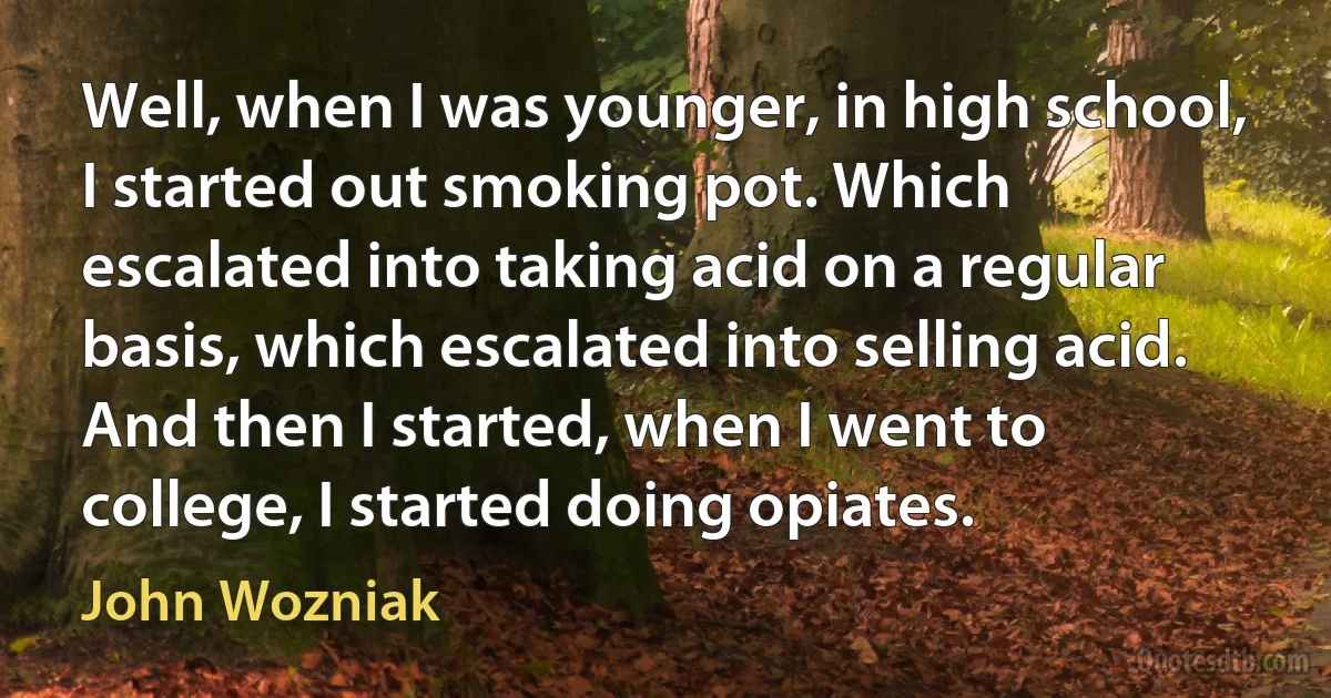 Well, when I was younger, in high school, I started out smoking pot. Which escalated into taking acid on a regular basis, which escalated into selling acid. And then I started, when I went to college, I started doing opiates. (John Wozniak)