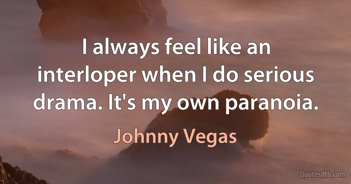 I always feel like an interloper when I do serious drama. It's my own paranoia. (Johnny Vegas)