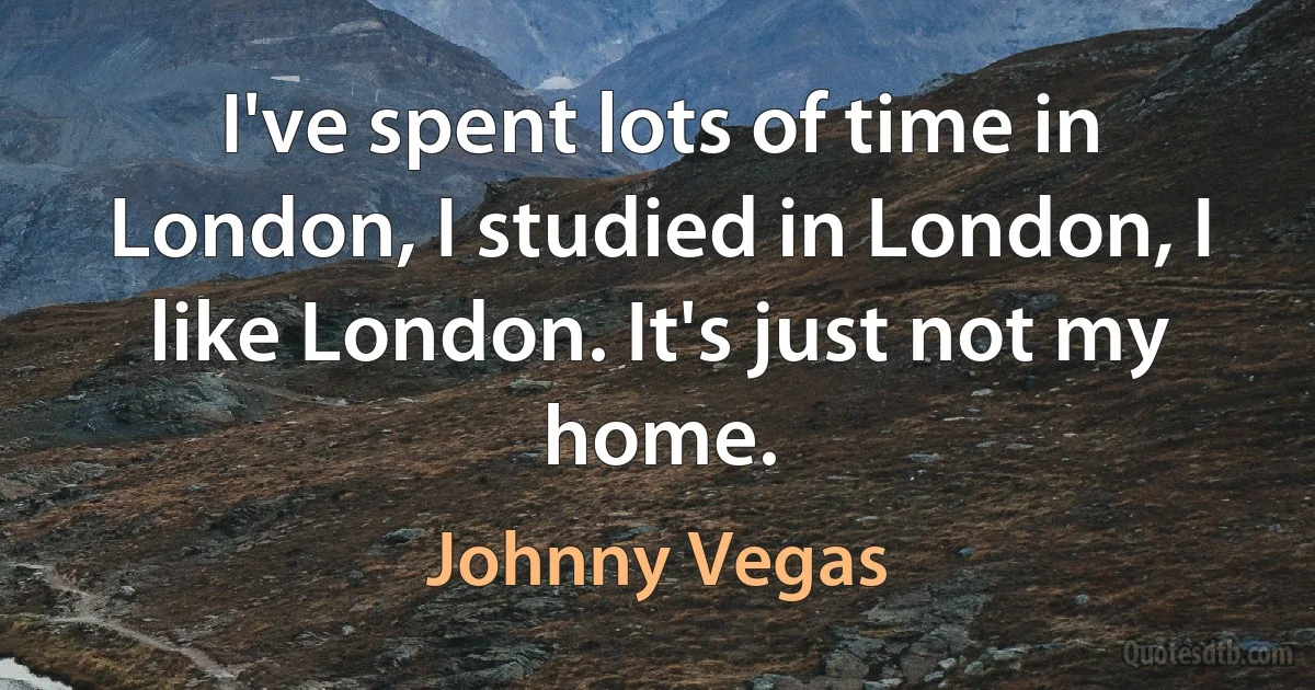 I've spent lots of time in London, I studied in London, I like London. It's just not my home. (Johnny Vegas)