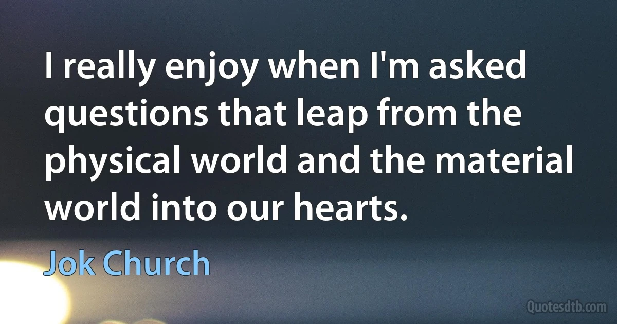 I really enjoy when I'm asked questions that leap from the physical world and the material world into our hearts. (Jok Church)