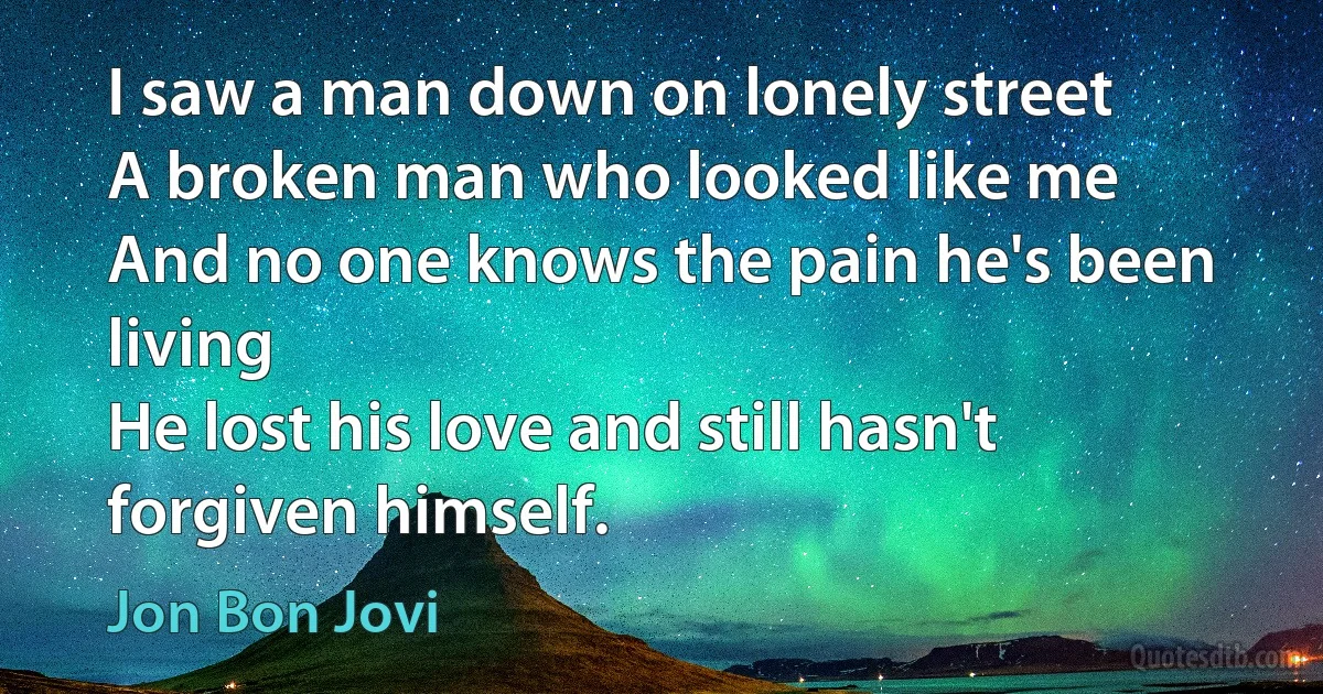 I saw a man down on lonely street
A broken man who looked like me
And no one knows the pain he's been living
He lost his love and still hasn't forgiven himself. (Jon Bon Jovi)