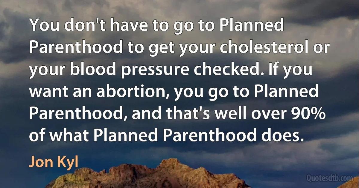 You don't have to go to Planned Parenthood to get your cholesterol or your blood pressure checked. If you want an abortion, you go to Planned Parenthood, and that's well over 90% of what Planned Parenthood does. (Jon Kyl)