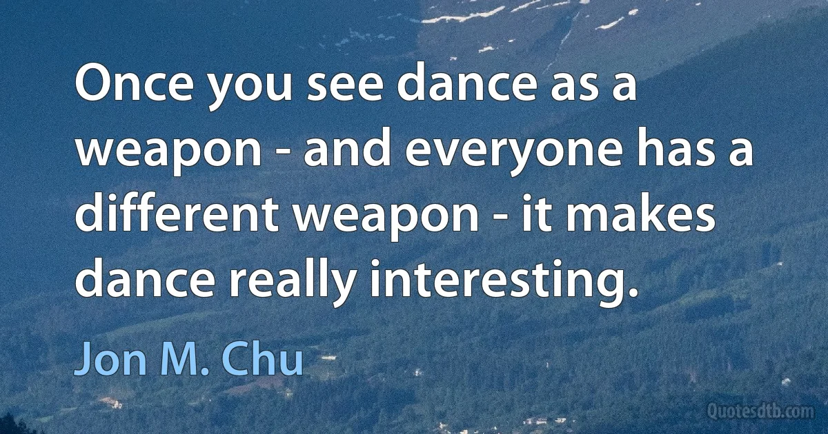 Once you see dance as a weapon - and everyone has a different weapon - it makes dance really interesting. (Jon M. Chu)