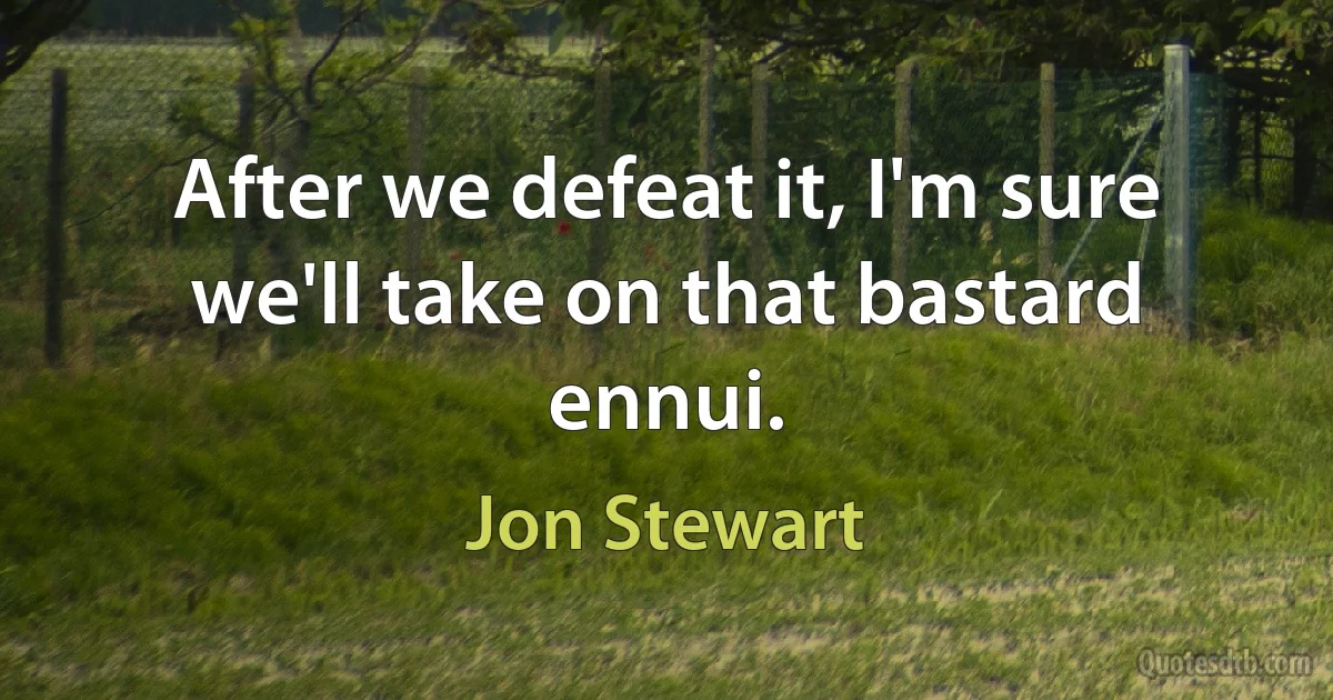 After we defeat it, I'm sure we'll take on that bastard ennui. (Jon Stewart)