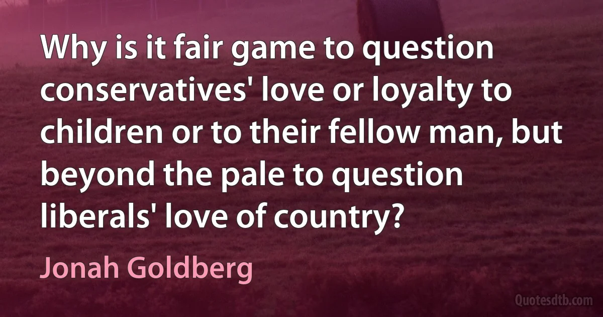 Why is it fair game to question conservatives' love or loyalty to children or to their fellow man, but beyond the pale to question liberals' love of country? (Jonah Goldberg)