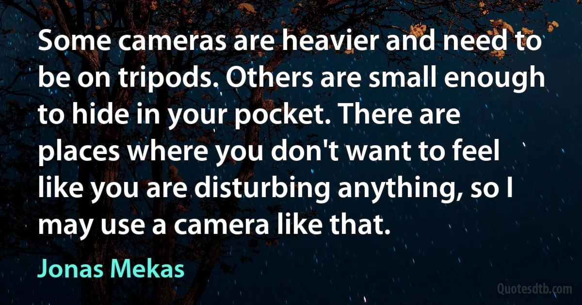 Some cameras are heavier and need to be on tripods. Others are small enough to hide in your pocket. There are places where you don't want to feel like you are disturbing anything, so I may use a camera like that. (Jonas Mekas)