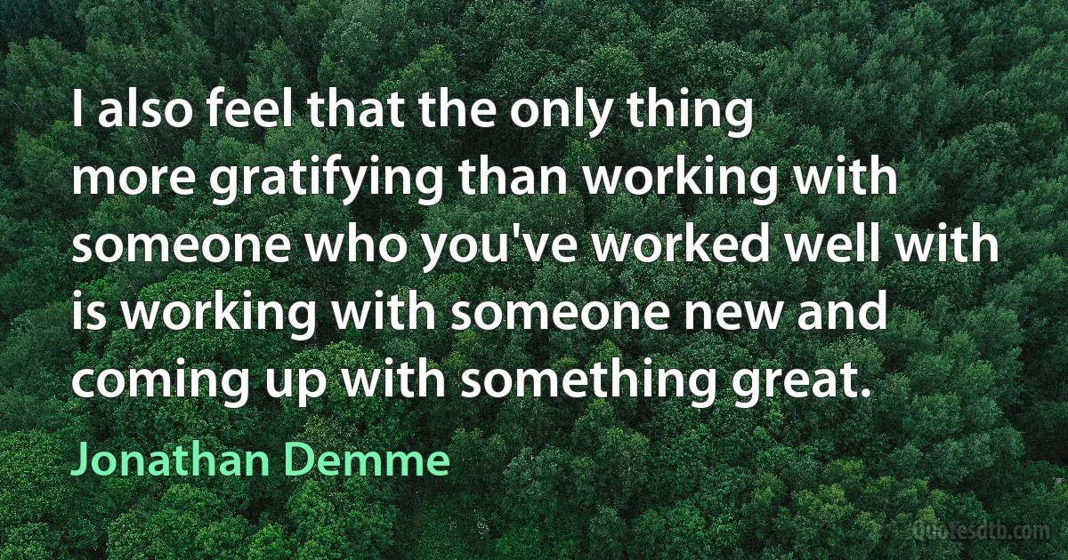 I also feel that the only thing more gratifying than working with someone who you've worked well with is working with someone new and coming up with something great. (Jonathan Demme)