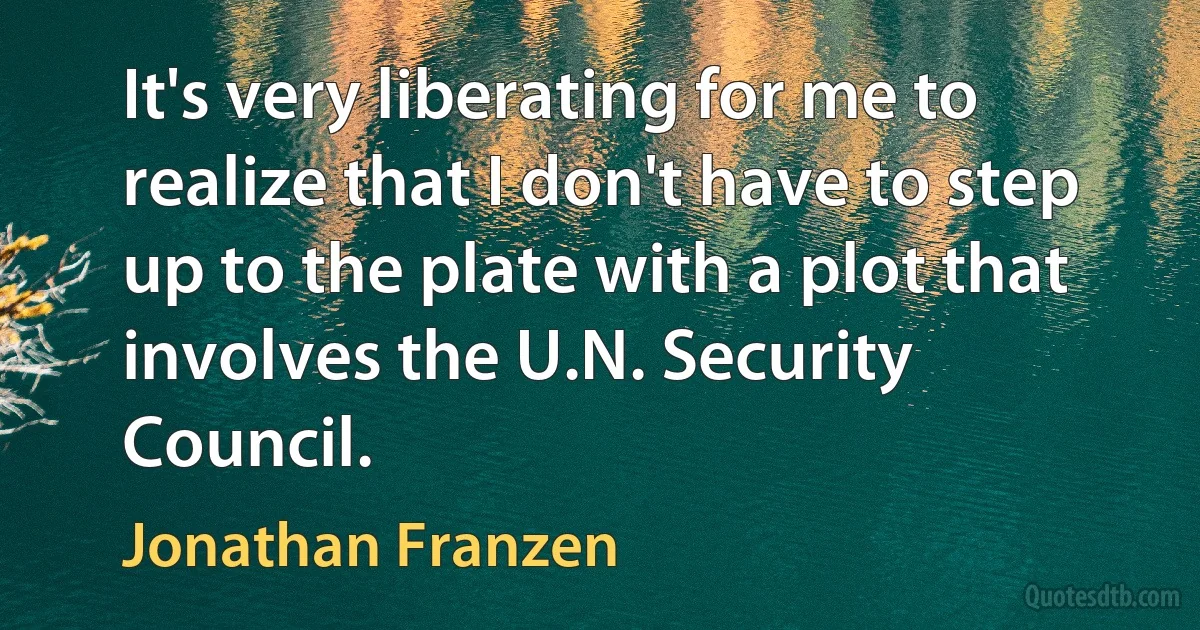 It's very liberating for me to realize that I don't have to step up to the plate with a plot that involves the U.N. Security Council. (Jonathan Franzen)