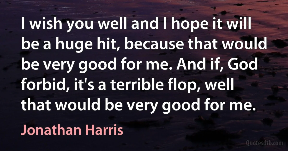 I wish you well and I hope it will be a huge hit, because that would be very good for me. And if, God forbid, it's a terrible flop, well that would be very good for me. (Jonathan Harris)