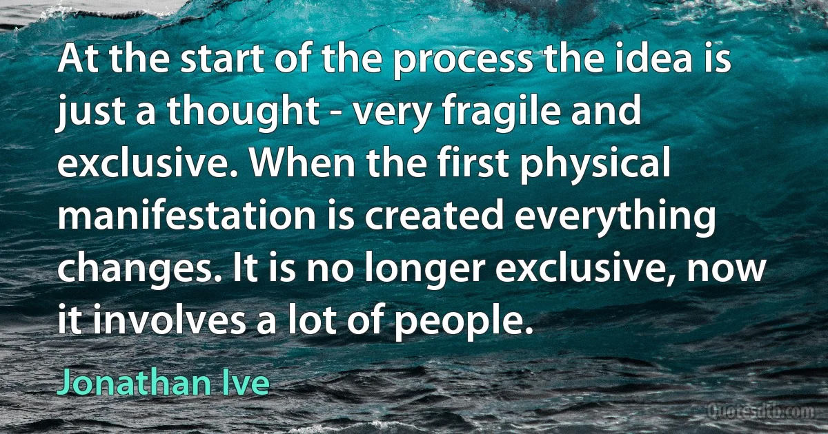 At the start of the process the idea is just a thought - very fragile and exclusive. When the first physical manifestation is created everything changes. It is no longer exclusive, now it involves a lot of people. (Jonathan Ive)