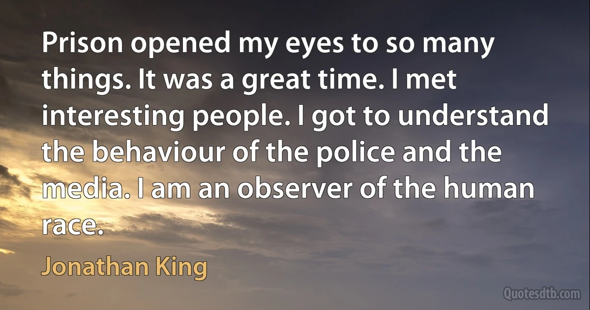 Prison opened my eyes to so many things. It was a great time. I met interesting people. I got to understand the behaviour of the police and the media. I am an observer of the human race. (Jonathan King)